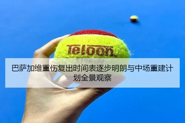 巴萨加维重伤复出时间表逐步明朗与中场重建计划全景观察