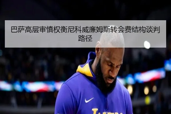 巴萨高层审慎权衡尼科威廉姆斯转会费结构谈判路径