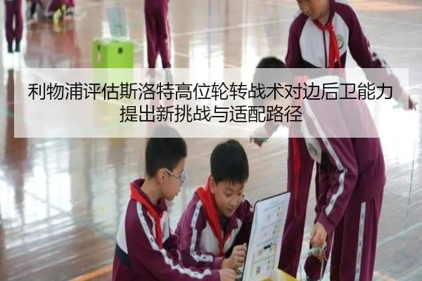 利物浦评估斯洛特高位轮转战术对边后卫能力提出新挑战与适配路径