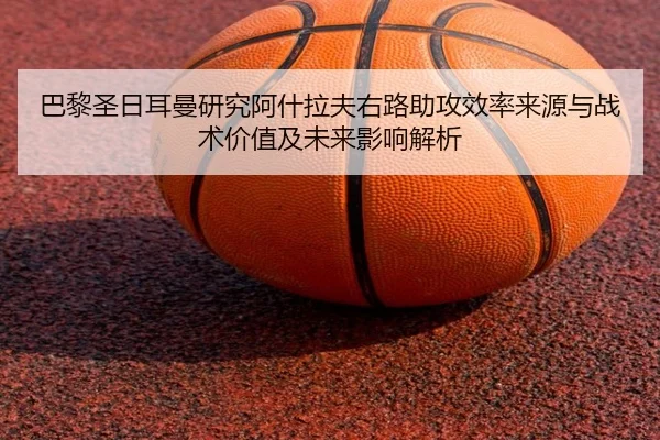 巴黎圣日耳曼研究阿什拉夫右路助攻效率来源与战术价值及未来影响解析
