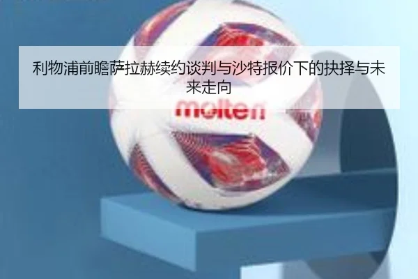 利物浦前瞻萨拉赫续约谈判与沙特报价下的抉择与未来走向