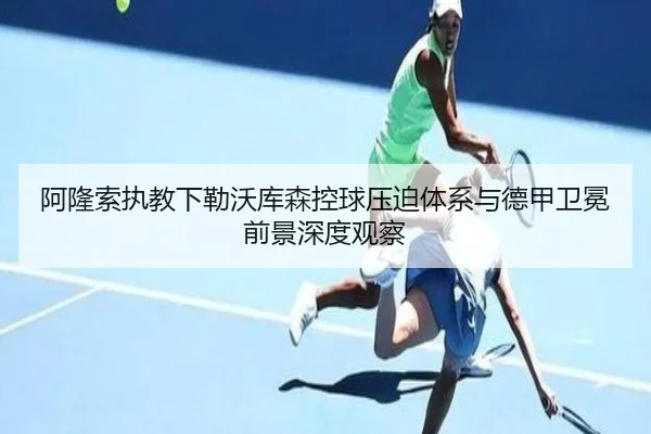 阿隆索执教下勒沃库森控球压迫体系与德甲卫冕前景深度观察