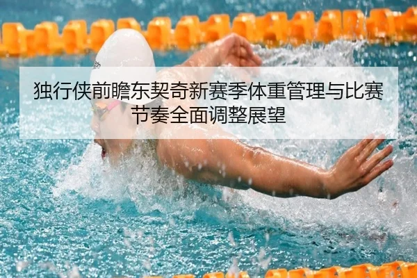 独行侠前瞻东契奇新赛季体重管理与比赛节奏全面调整展望