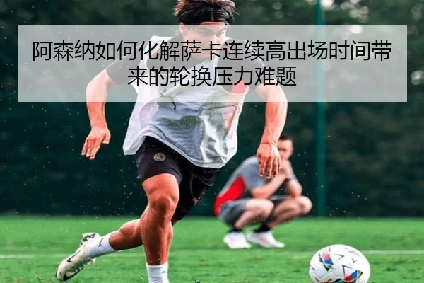 阿森纳如何化解萨卡连续高出场时间带来的轮换压力难题