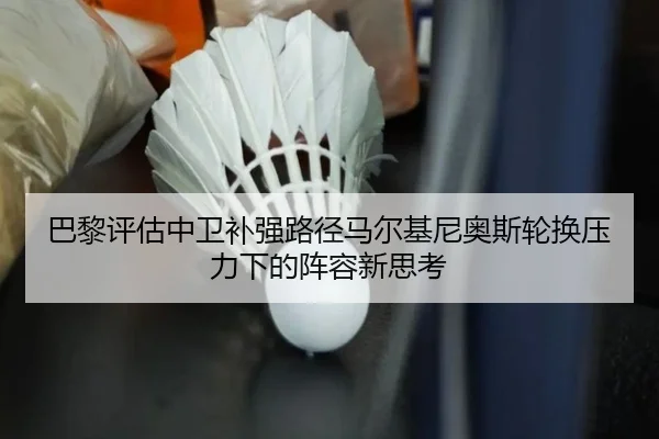 巴黎评估中卫补强路径马尔基尼奥斯轮换压力下的阵容新思考
