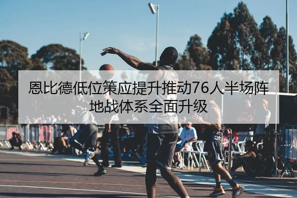 恩比德低位策应提升推动76人半场阵地战体系全面升级