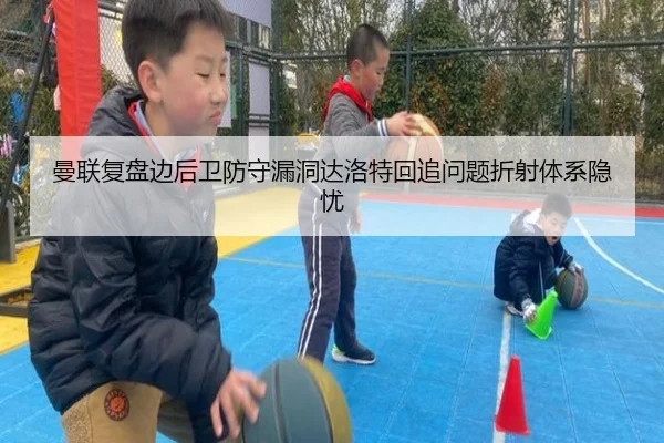 曼联复盘边后卫防守漏洞达洛特回追问题折射体系隐忧
